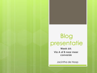 Blog 
presentatie 
Week 6A: 
Via A of B naar meer 
conversie 
Jacintha de Hoop 
 