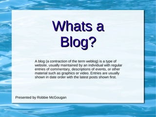 Whats a Blog? A blog (a contraction of the term weblog) is a type of website, usually maintained by an individual with regular entries of commentary, descriptions of events, or other material such as graphics or video. Entries are usually shown in date order with the latest posts shown first.  Presented by Robbie McGougan 