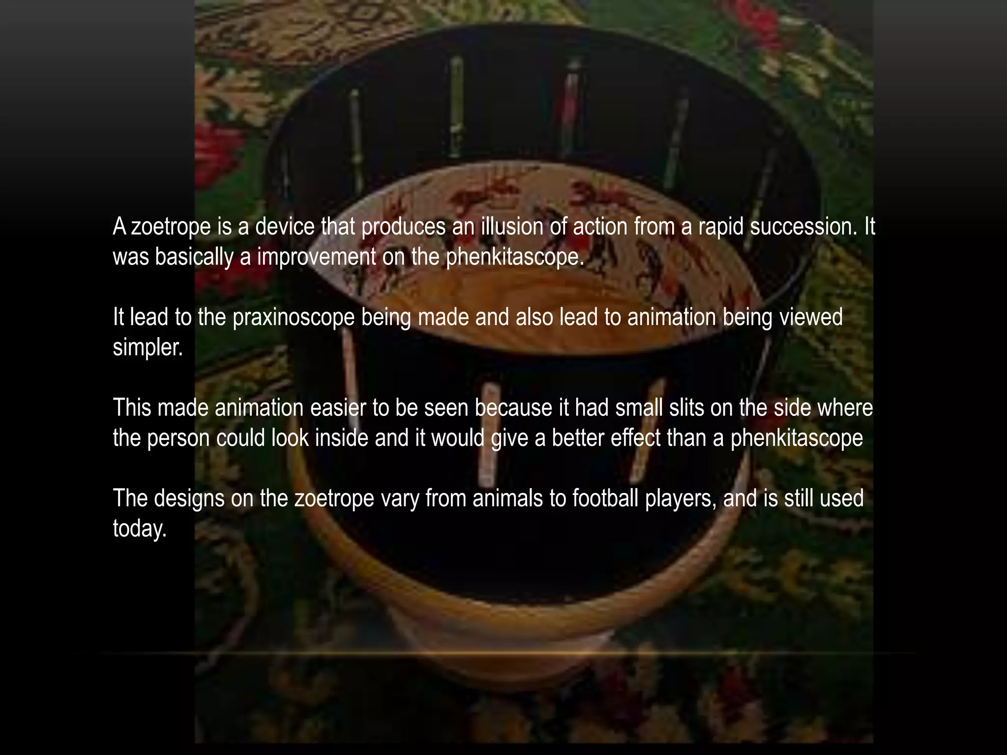 A zoetrope is a device that produces an illusion of action from a rapid succession. It
was basically a improvement on the phenkitascope.

It lead to the praxinoscope being made and also lead to animation being viewed
simpler.

This made animation easier to be seen because it had small slits on the side where
the person could look inside and it would give a better effect than a phenkitascope

The designs on the zoetrope vary from animals to football players, and is still used
today.
 