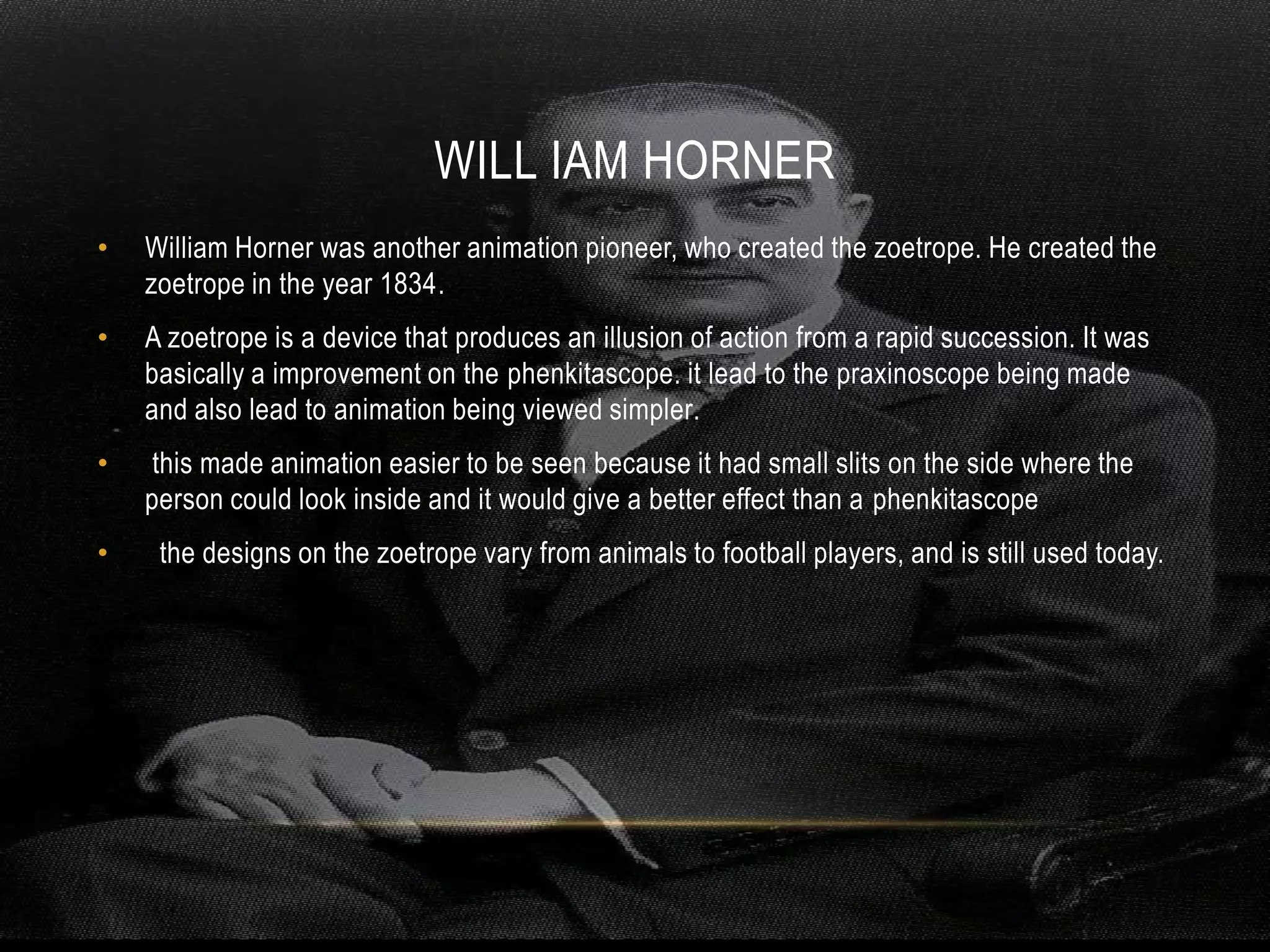 WILL IAM HORNER
•   William Horner was another animation pioneer, who created the zoetrope. He created the
    zoetrope in the year 1834.
•   A zoetrope is a device that produces an illusion of action from a rapid succession. It was
    basically a improvement on the phenkitascope. it lead to the praxinoscope being made
    and also lead to animation being viewed simpler.
•    this made animation easier to be seen because it had small slits on the side where the
    person could look inside and it would give a better effect than a phenkitascope
•    the designs on the zoetrope vary from animals to football players, and is still used today.
 