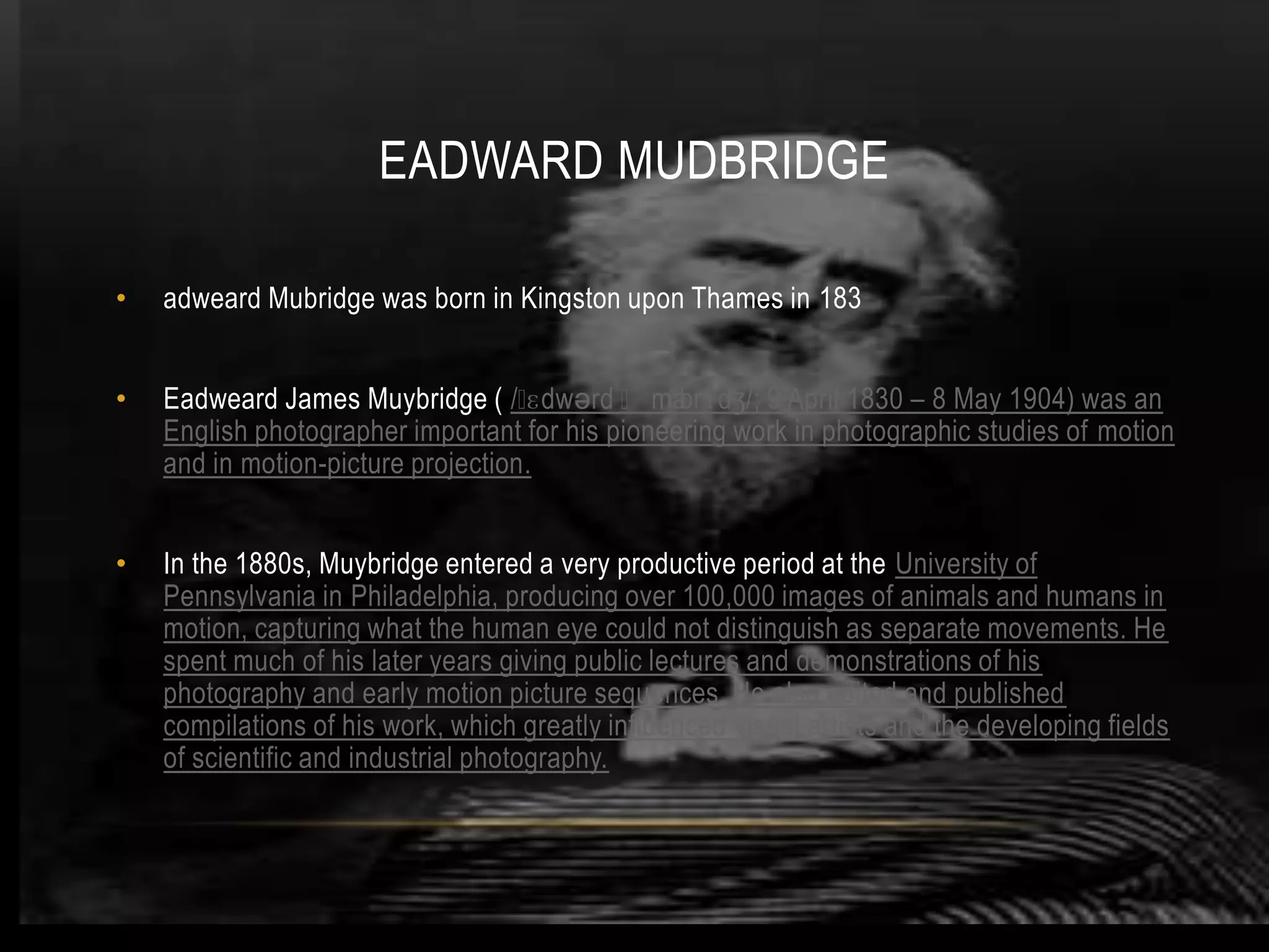 EADWARD MUDBRIDGE

•   adweard Mubridge was born in Kingston upon Thames in 183


•   Eadweard James Muybridge ( /ˌ   ɛdwərd ˌma  ɪbrɪdʒ/; 9 April 1830 – 8 May 1904) was an
    English photographer important for his pioneering work in photographic studies of motion
    and in motion-picture projection.


•   In the 1880s, Muybridge entered a very productive period at the University of
    Pennsylvania in Philadelphia, producing over 100,000 images of animals and humans in
    motion, capturing what the human eye could not distinguish as separate movements. He
    spent much of his later years giving public lectures and demonstrations of his
    photography and early motion picture sequences. He also edited and published
    compilations of his work, which greatly influenced visual artists and the developing fields
    of scientific and industrial photography.
 