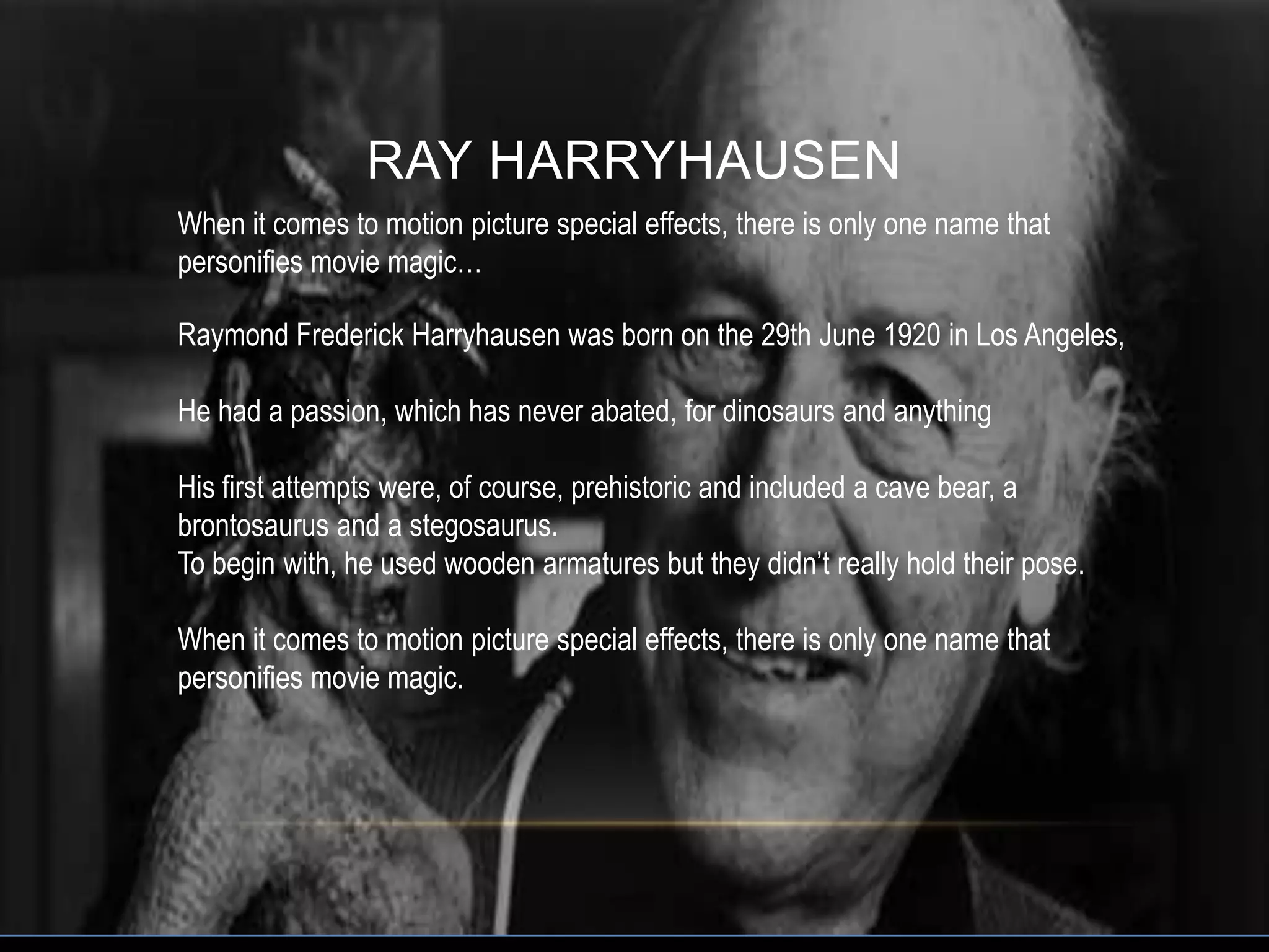 RAY HARRYHAUSEN
When it comes to motion picture special effects, there is only one name that
personifies movie magic…

Raymond Frederick Harryhausen was born on the 29th June 1920 in Los Angeles,

He had a passion, which has never abated, for dinosaurs and anything

His first attempts were, of course, prehistoric and included a cave bear, a
brontosaurus and a stegosaurus.
To begin with, he used wooden armatures but they didn’t really hold their pose.

When it comes to motion picture special effects, there is only one name that
personifies movie magic.
 