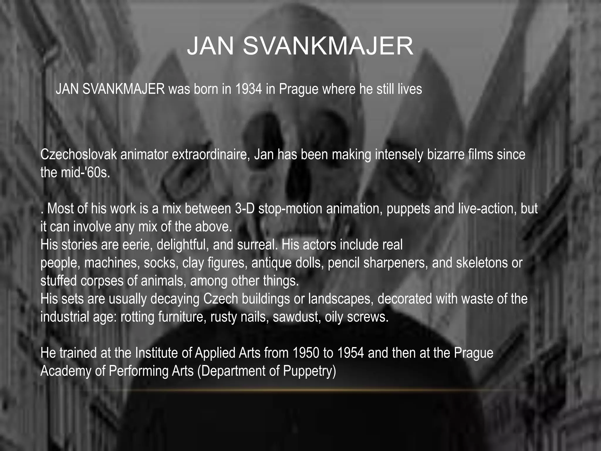 JAN SVANKMAJER
  JAN SVANKMAJER was born in 1934 in Prague where he still lives



Czechoslovak animator extraordinaire, Jan has been making intensely bizarre films since
the mid-'60s.

. Most of his work is a mix between 3-D stop-motion animation, puppets and live-action, but
it can involve any mix of the above.
His stories are eerie, delightful, and surreal. His actors include real
people, machines, socks, clay figures, antique dolls, pencil sharpeners, and skeletons or
stuffed corpses of animals, among other things.
His sets are usually decaying Czech buildings or landscapes, decorated with waste of the
industrial age: rotting furniture, rusty nails, sawdust, oily screws.

He trained at the Institute of Applied Arts from 1950 to 1954 and then at the Prague
Academy of Performing Arts (Department of Puppetry)
 