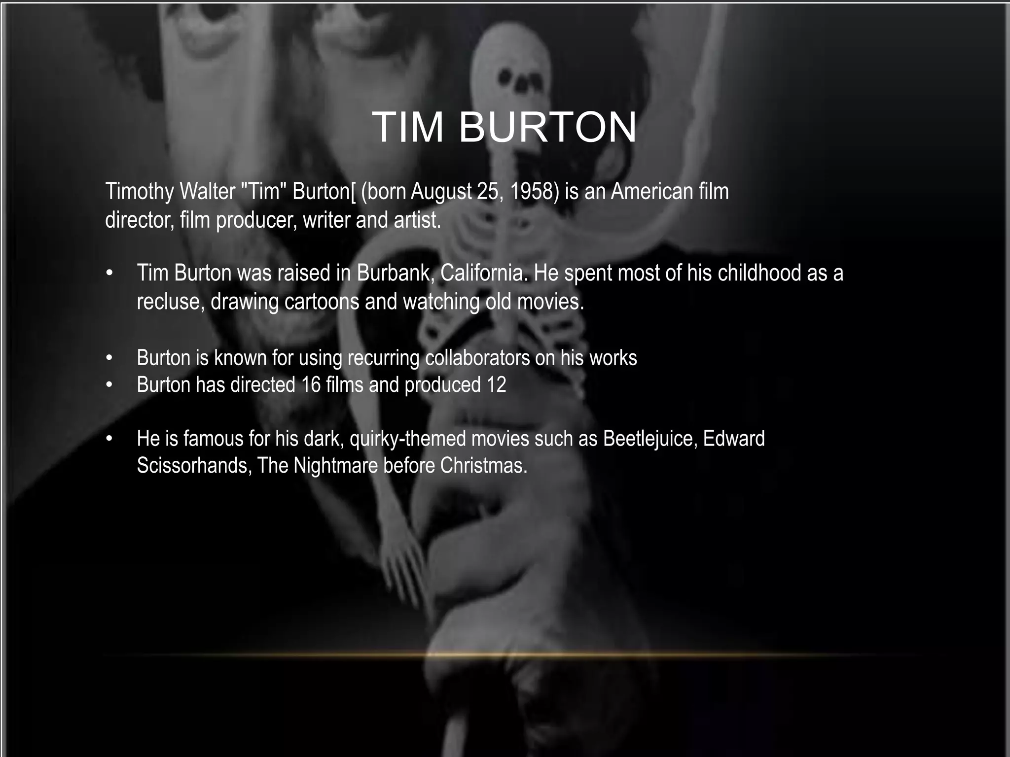 TIM BURTON
Timothy Walter "Tim" Burton[ (born August 25, 1958) is an American film
director, film producer, writer and artist.

• Tim Burton was raised in Burbank, California. He spent most of his childhood as a
  recluse, drawing cartoons and watching old movies.

•   Burton is known for using recurring collaborators on his works
•   Burton has directed 16 films and produced 12

•   He is famous for his dark, quirky-themed movies such as Beetlejuice, Edward
    Scissorhands, The Nightmare before Christmas.
 