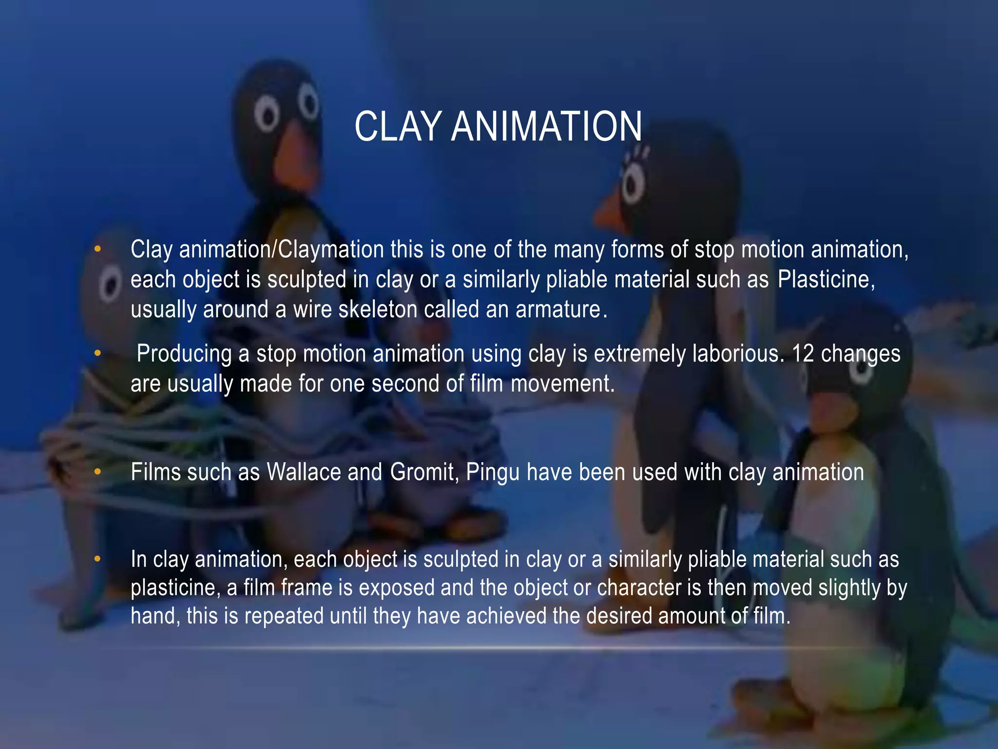 CLAY ANIMATION

•   Clay animation/Claymation this is one of the many forms of stop motion animation,
    each object is sculpted in clay or a similarly pliable material such as Plasticine,
    usually around a wire skeleton called an armature.
•    Producing a stop motion animation using clay is extremely laborious. 12 changes
    are usually made for one second of film movement.


•   Films such as Wallace and Gromit, Pingu have been used with clay animation


•   In clay animation, each object is sculpted in clay or a similarly pliable material such as
    plasticine, a film frame is exposed and the object or character is then moved slightly by
    hand, this is repeated until they have achieved the desired amount of film.
 