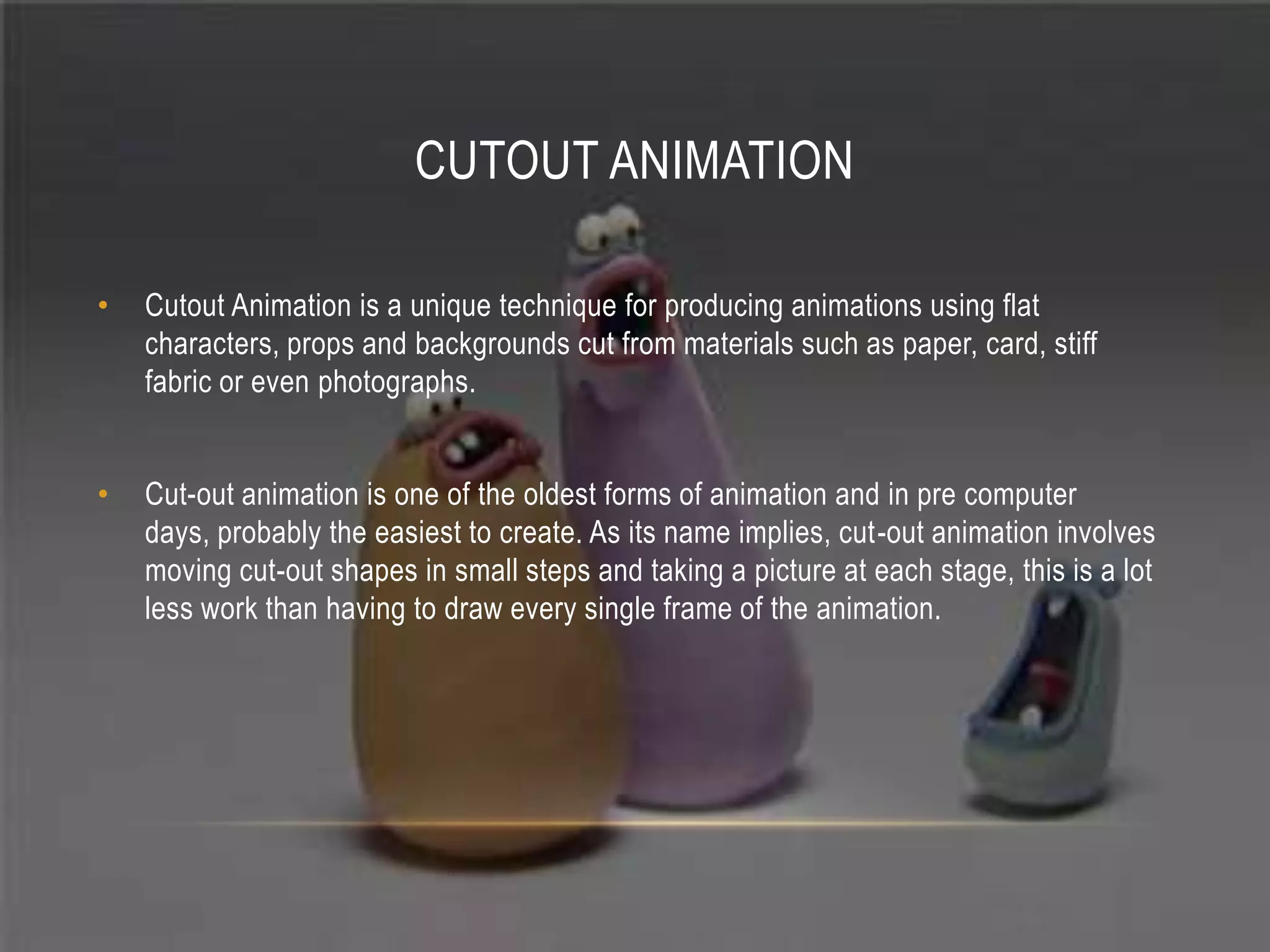 CUTOUT ANIMATION

•   Cutout Animation is a unique technique for producing animations using flat
    characters, props and backgrounds cut from materials such as paper, card, stiff
    fabric or even photographs.


•   Cut-out animation is one of the oldest forms of animation and in pre computer
    days, probably the easiest to create. As its name implies, cut-out animation involves
    moving cut-out shapes in small steps and taking a picture at each stage, this is a lot
    less work than having to draw every single frame of the animation.
 