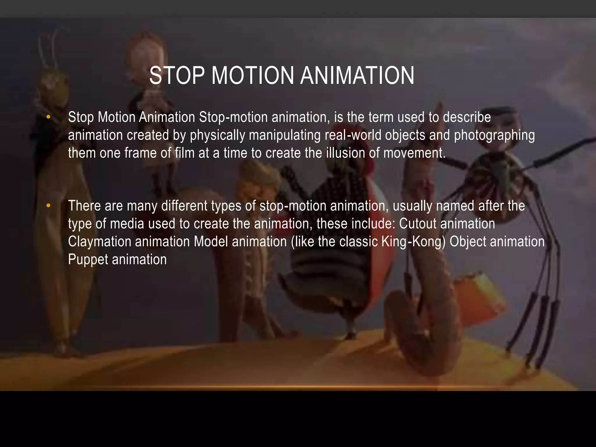STOP MOTION ANIMATION
•   Stop Motion Animation Stop-motion animation, is the term used to describe
    animation created by physically manipulating real-world objects and photographing
    them one frame of film at a time to create the illusion of movement.


•   There are many different types of stop-motion animation, usually named after the
    type of media used to create the animation, these include: Cutout animation
    Claymation animation Model animation (like the classic King-Kong) Object animation
    Puppet animation
 