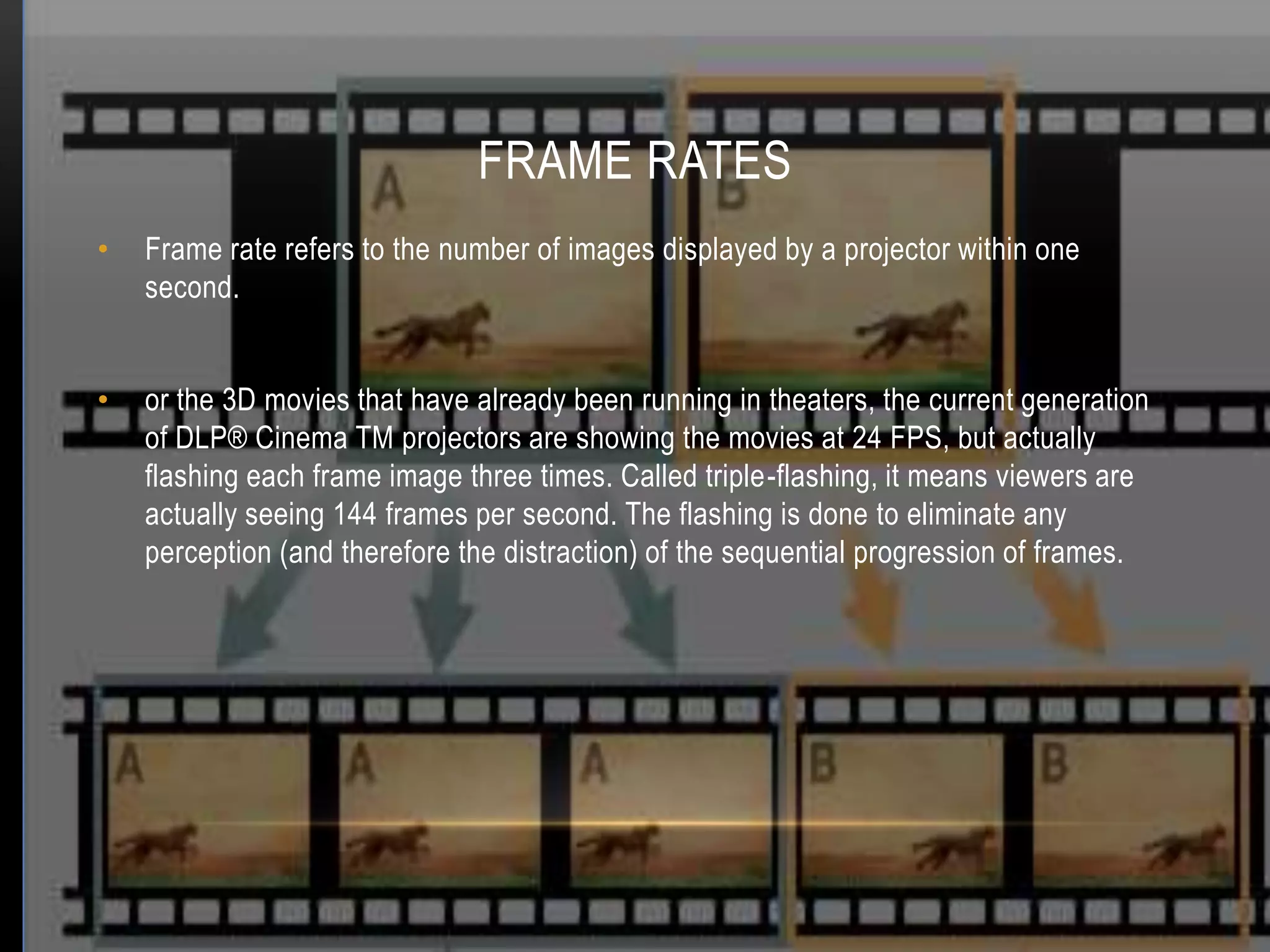 FRAME RATES
•   Frame rate refers to the number of images displayed by a projector within one
    second.


•   or the 3D movies that have already been running in theaters, the current generation
    of DLP® Cinema TM projectors are showing the movies at 24 FPS, but actually
    flashing each frame image three times. Called triple-flashing, it means viewers are
    actually seeing 144 frames per second. The flashing is done to eliminate any
    perception (and therefore the distraction) of the sequential progression of frames.
 