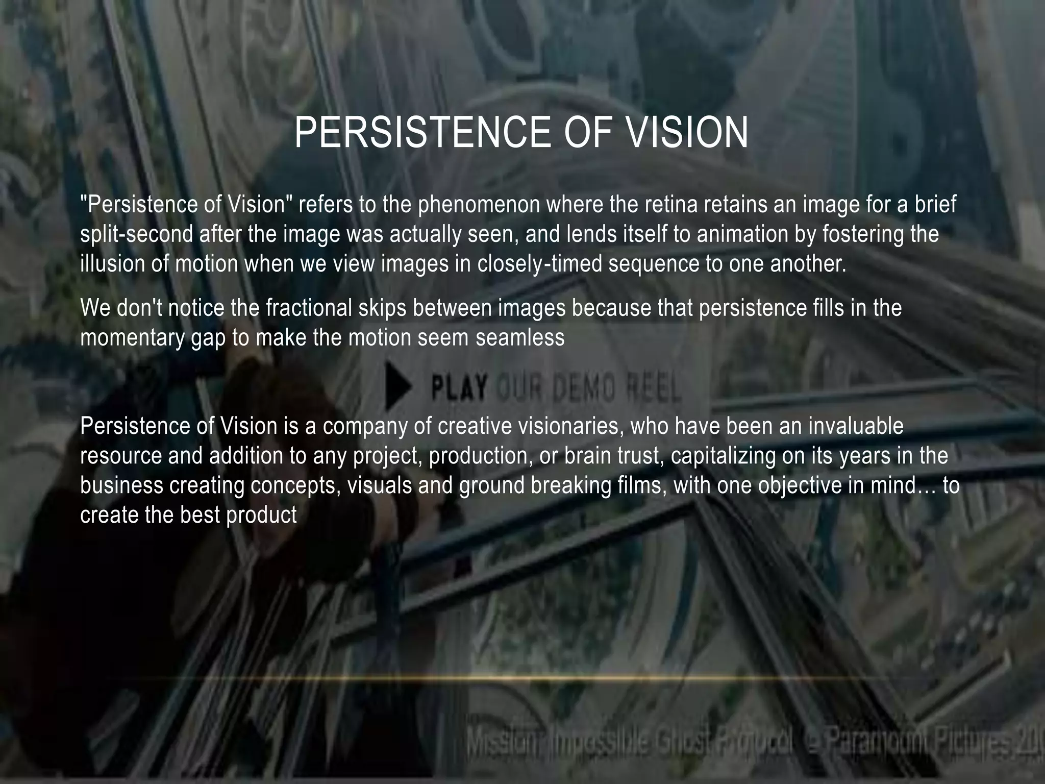 PERSISTENCE OF VISION
"Persistence of Vision" refers to the phenomenon where the retina retains an image for a brief
split-second after the image was actually seen, and lends itself to animation by fostering the
illusion of motion when we view images in closely-timed sequence to one another.
We don't notice the fractional skips between images because that persistence fills in the
momentary gap to make the motion seem seamless


Persistence of Vision is a company of creative visionaries, who have been an invaluable
resource and addition to any project, production, or brain trust, capitalizing on its years in the
business creating concepts, visuals and ground breaking films, with one objective in mind… to
create the best product
 