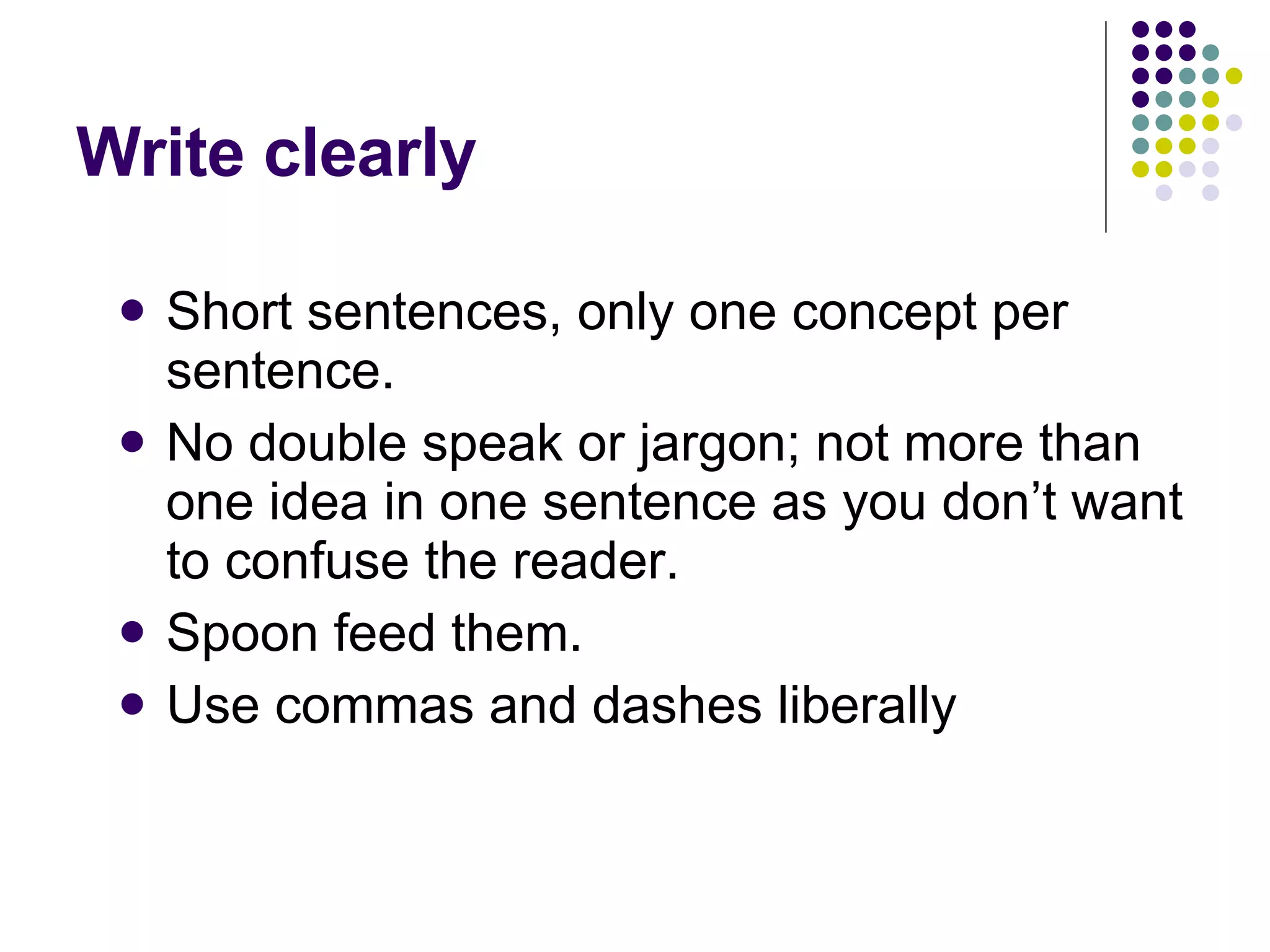 Write clearly Short sentences, only one concept per sentence.  No double speak or jargon; not more than one idea in one sentence as you don’t want to confuse the reader.  Spoon feed them.  Use commas and dashes liberally  
