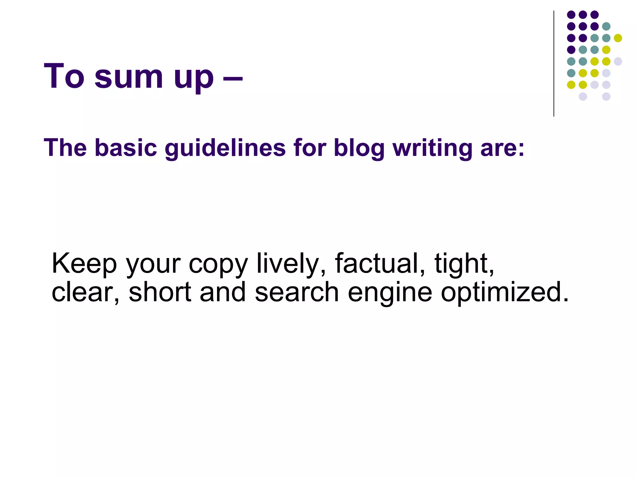 To sum up –  The basic guidelines for blog writing are: Keep your copy lively, factual, tight, clear, short and search engine optimized. 