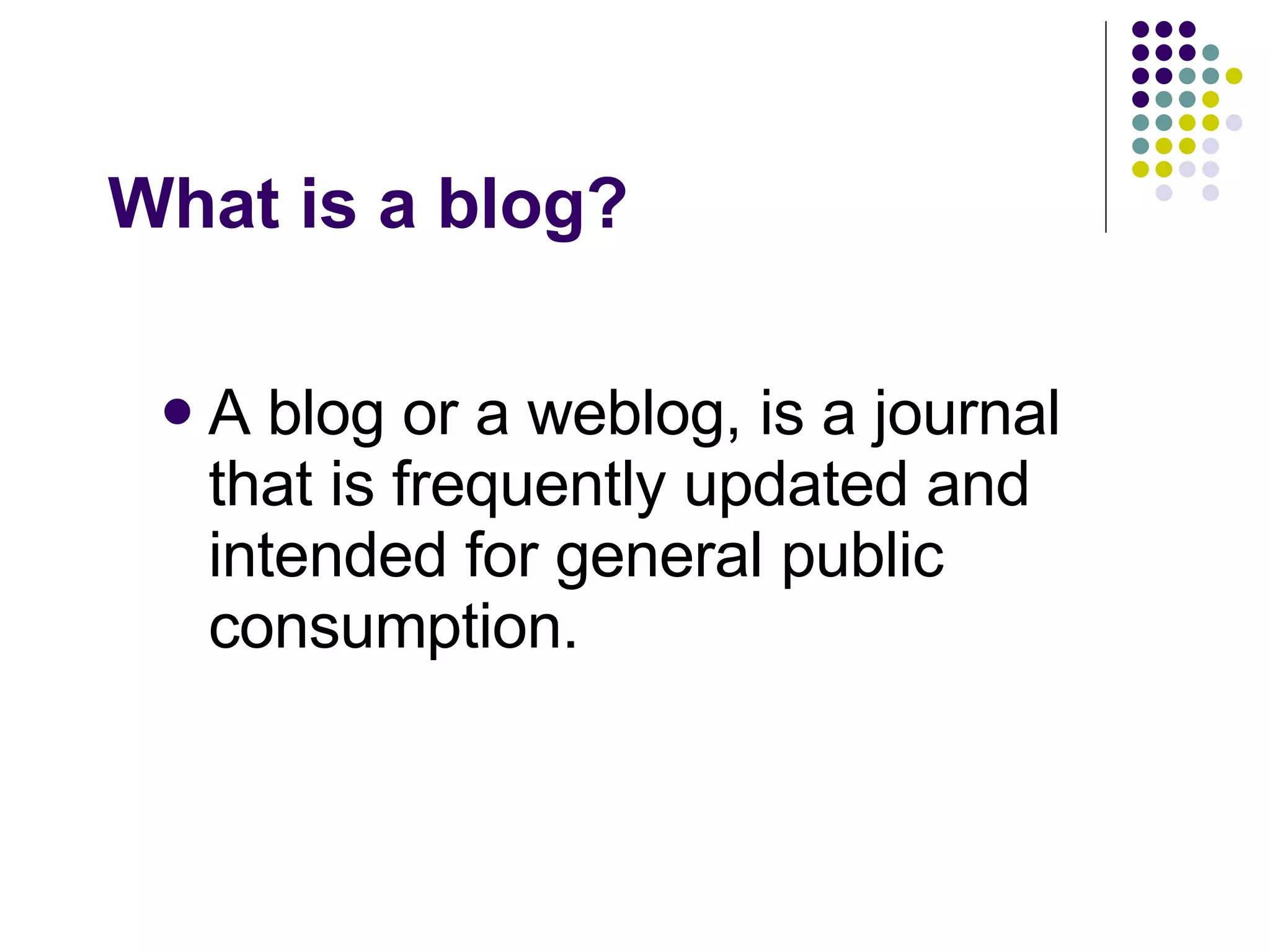 What is a blog? A blog or a weblog, is a journal that is frequently updated and intended for general public consumption.  
