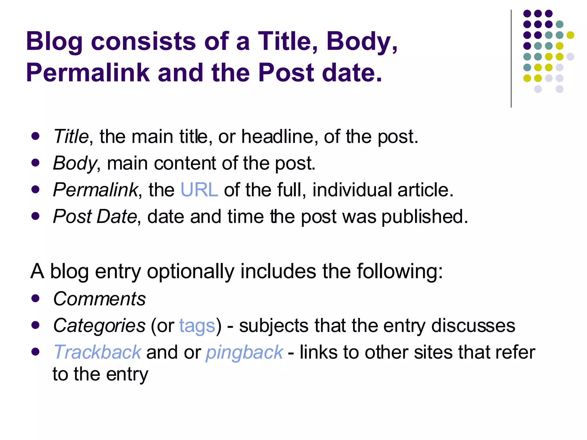 Blog consists of a Title, Body, Permalink and the Post date.   Title , the main title, or headline, of the post.  Body , main content of the post.  Permalink , the  URL  of the full, individual article.  Post Date , date and time the post was published.  A blog entry optionally includes the following: Comments   Categories  (or  tags ) - subjects that the entry discusses  Trackback  and or  pingback  - links to other sites that refer to the entry  