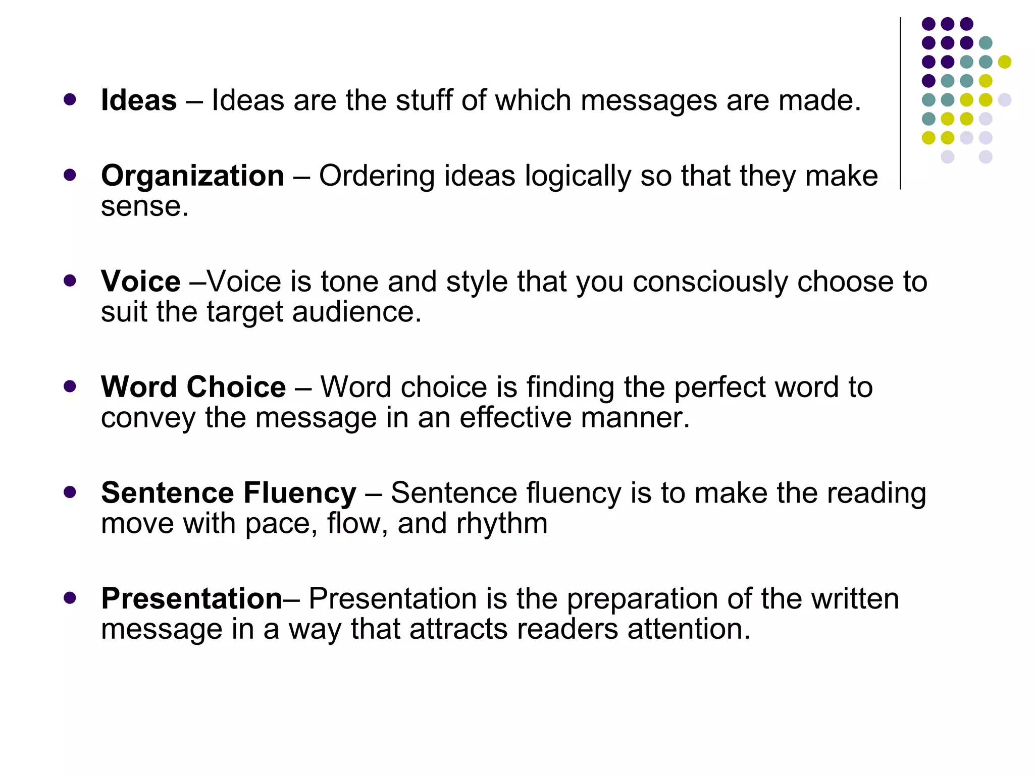 Ideas  – Ideas are the stuff of which messages are made.  Organization  – Ordering ideas logically so that they make sense. Voice  –Voice is tone and style that you consciously choose to suit the target audience.  Word Choice  – Word choice is finding the perfect word to convey the message in an effective manner. Sentence Fluency  – Sentence fluency is to make the reading move with pace, flow, and rhythm Presentation – Presentation is the preparation of the written message in a way that attracts readers attention. 