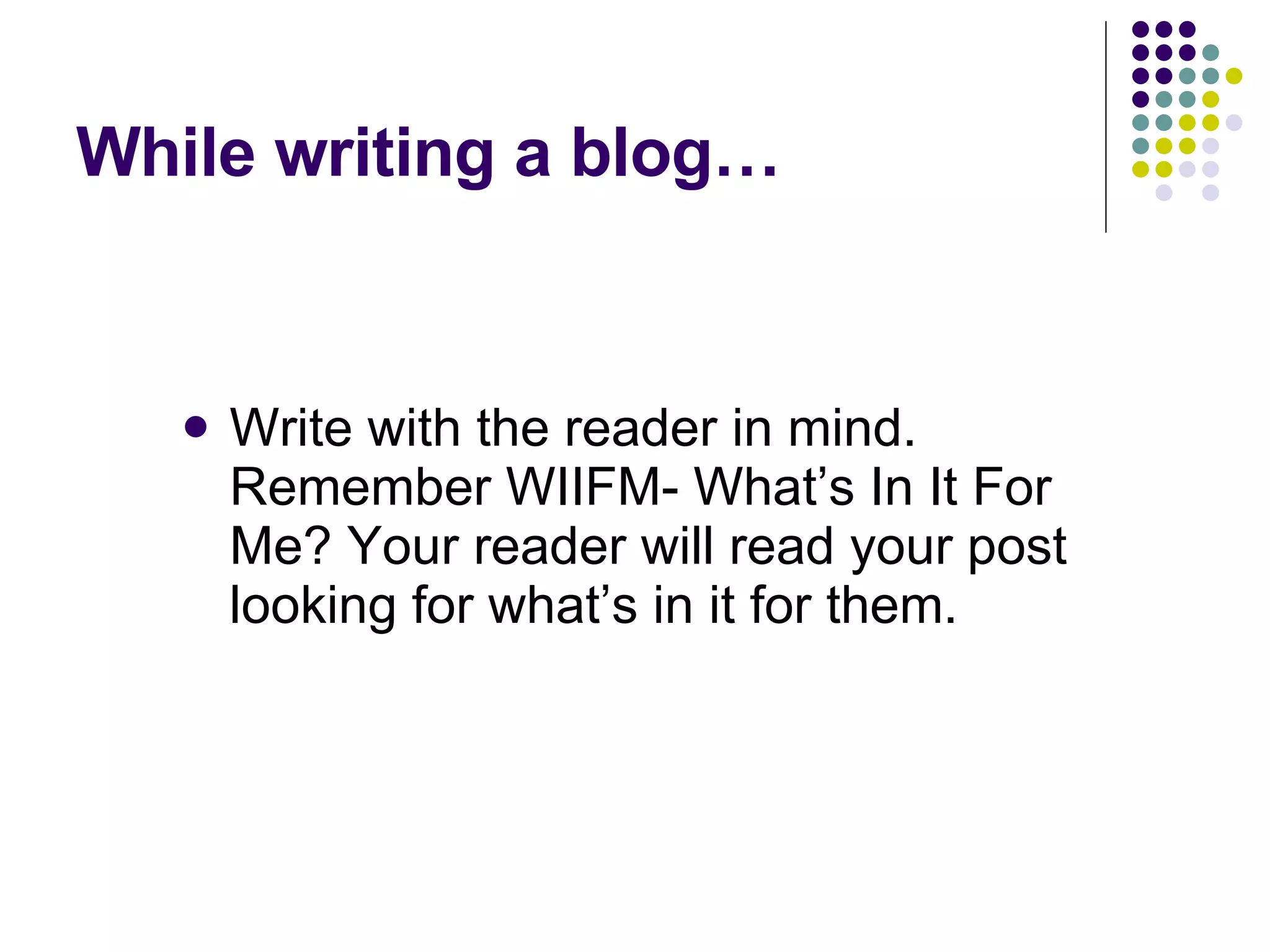 While writing a blog… Write with the reader in mind. Remember WIIFM- What’s In It For Me? Your reader will read your post looking for what’s in it for them.  