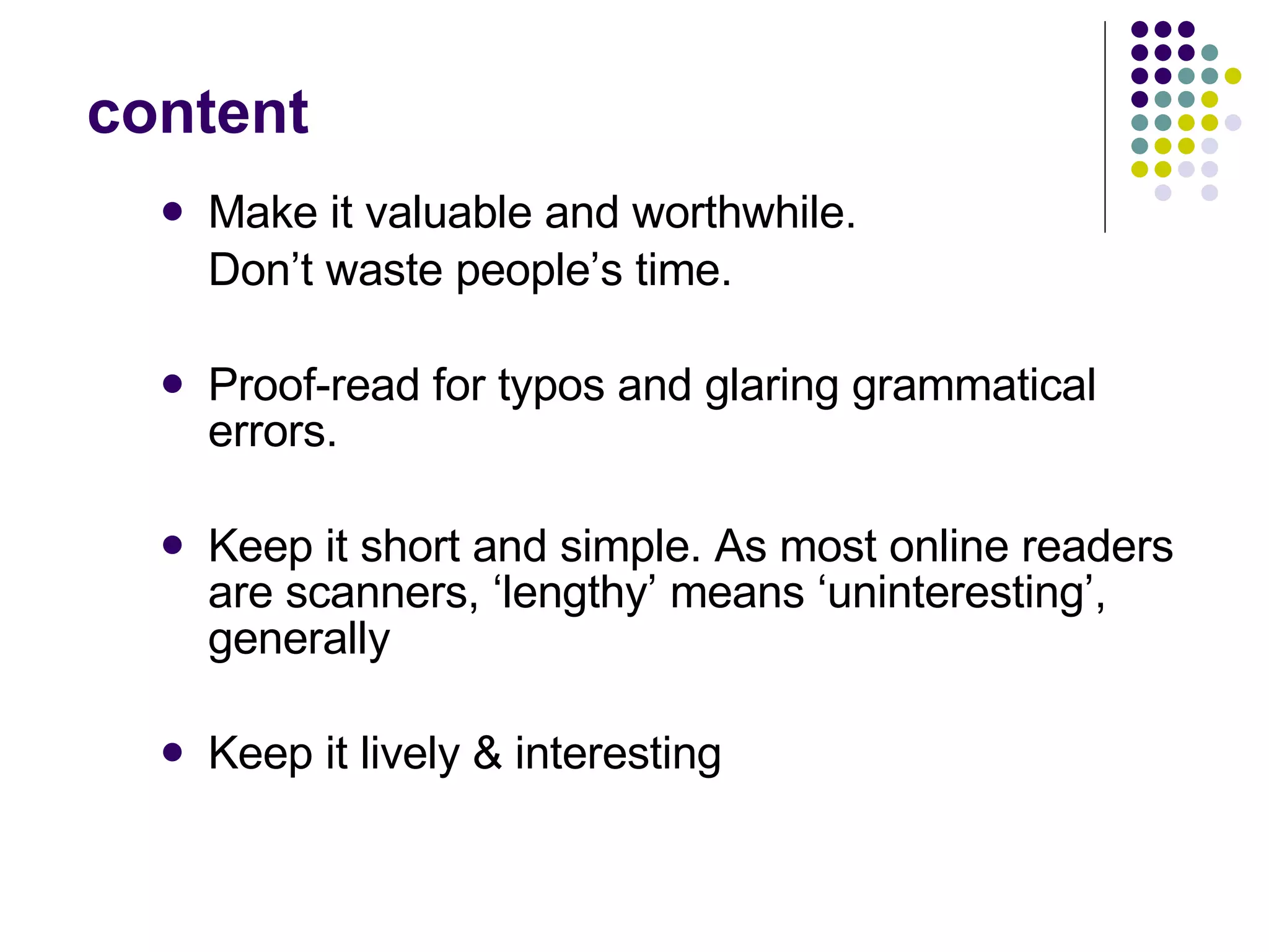 content Make it valuable and worthwhile.  Don’t waste people’s time.  Proof-read for typos and glaring grammatical errors.  Keep it short and simple. As most online readers are scanners, ‘lengthy’ means ‘uninteresting’, generally Keep it lively & interesting 