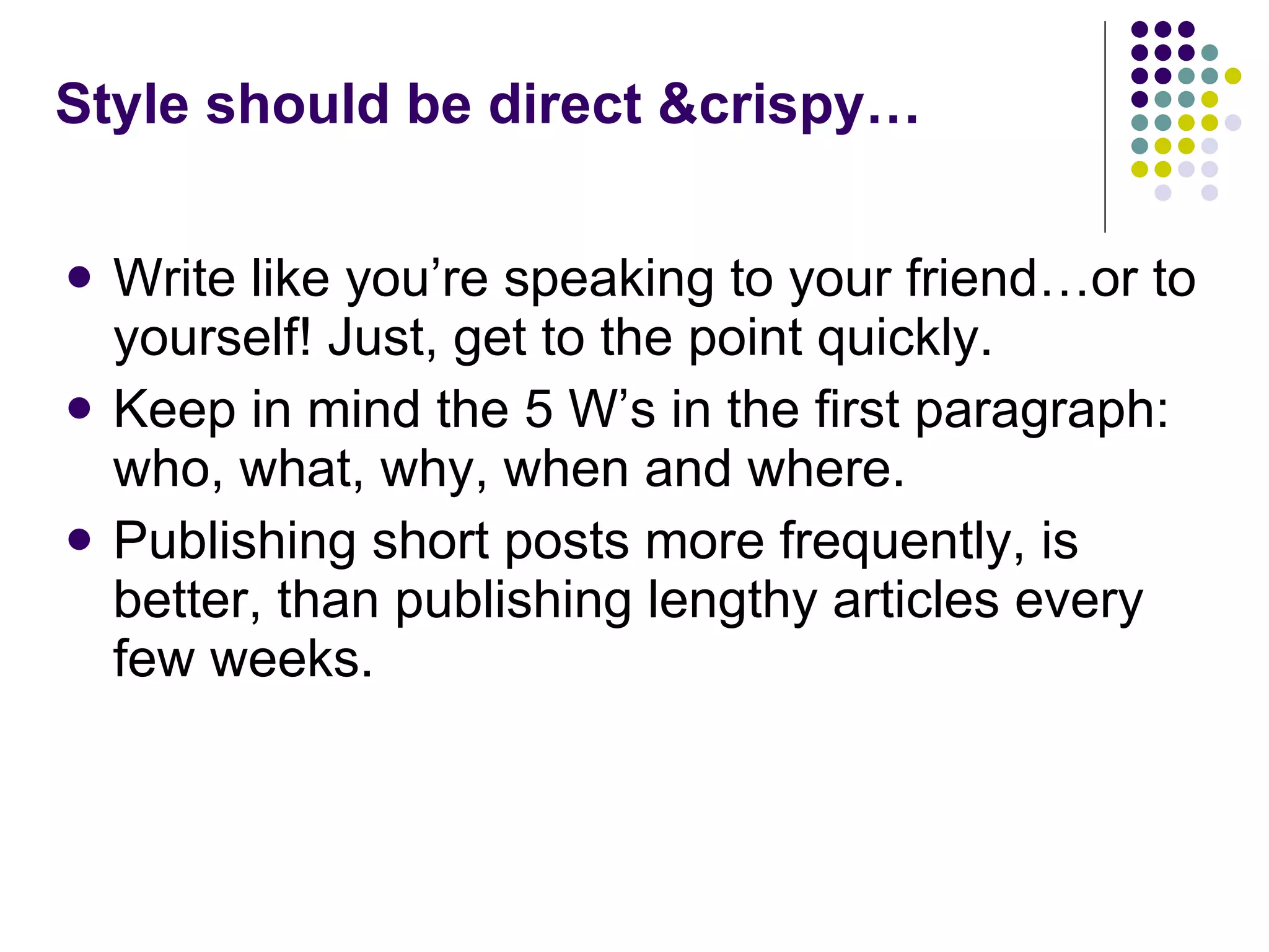 Write like you’re speaking to your friend…or to yourself! Just, get to the point quickly.  Keep in mind the 5 W’s in the first paragraph: who, what, why, when and where. Publishing short posts more frequently, is better, than publishing lengthy articles every few weeks. Style should be direct &crispy… 