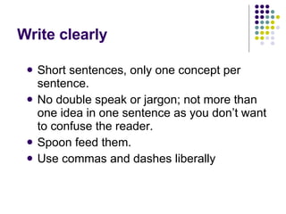 Write clearly Short sentences, only one concept per sentence.  No double speak or jargon; not more than one idea in one sentence as you don’t want to confuse the reader.  Spoon feed them.  Use commas and dashes liberally  