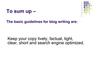 To sum up –  The basic guidelines for blog writing are: Keep your copy lively, factual, tight, clear, short and search engine optimized. 