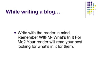 While writing a blog… Write with the reader in mind. Remember WIIFM- What’s In It For Me? Your reader will read your post looking for what’s in it for them.  