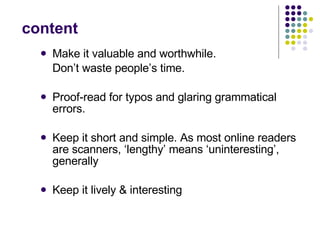 content Make it valuable and worthwhile.  Don’t waste people’s time.  Proof-read for typos and glaring grammatical errors.  Keep it short and simple. As most online readers are scanners, ‘lengthy’ means ‘uninteresting’, generally Keep it lively & interesting 