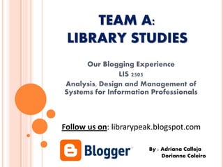 TEAM A:
LIBRARY STUDIES
Our Blogging Experience
LIS 2505
Analysis, Design and Management of
Systems for Information Professionals
By : Adriana Calleja
Dorianne Coleiro
Follow us on: librarypeak.blogspot.com
 