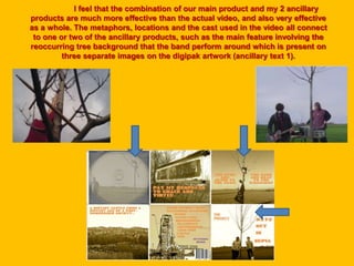 I feel that the combination of our main product and my 2 ancillary
products are much more effective than the actual video, and also very effective
as a whole. The metaphors, locations and the cast used in the video all connect
to one or two of the ancillary products, such as the main feature involving the
reoccurring tree background that the band perform around which is present on
three separate images on the digipak artwork (ancillary text 1).
 