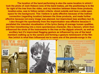 The location of the band performing is also the same location in which I
took the photo of Josh Hobson (one of the band mates), yet the positioning is to the
far right of the tree from the video, and my intention between these three products,
location-wise, was to follow certain criteria: shoot outside and have a wide open
space for the background. This I believe is quite effective because of the indirect
connection (regarding location) between the three products, and made further
effective because not every image was planned, but improvised (see ancillary text 2).
I also thought the spontaneity from the improvisation was effective because it
paralleled the intended visualisation of the lyrics (being of average human qualities,
and then transitioning into a more spontaneous character, like a dancer), which then
influenced the shots of the instruments in the tree on the digipak artwork, as well as
ancillary text 2's improvised flagging gesture as influenced by one of the band
members walking up to the camera and forming a gesture reminiscent of the film
Kes (which is what then influenced me to name one of the pseudo-songs in the
digipak tracklist).
 