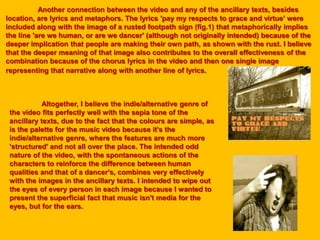 Another connection between the video and any of the ancillary texts, besides
location, are lyrics and metaphors. The lyrics 'pay my respects to grace and virtue' were
included along with the image of a rusted footpath sign (fig.1) that metaphorically implies
the line 'are we human, or are we dancer' (although not originally intended) because of the
deeper implication that people are making their own path, as shown with the rust. I believe
that the deeper meaning of that image also contributes to the overall effectiveness of the
combination because of the chorus lyrics in the video and then one single image
representing that narrative along with another line of lyrics.
Altogether, I believe the indie/alternative genre of
the video fits perfectly well with the sepia tone of the
ancillary texts, due to the fact that the colours are simple, as
is the palette for the music video because it's the
indie/alternative genre, where the features are much more
'structured' and not all over the place. The intended odd
nature of the video, with the spontaneous actions of the
characters to reinforce the difference between human
qualities and that of a dancer's, combines very effectively
with the images in the ancillary texts. I intended to wipe out
the eyes of every person in each image because I wanted to
present the superficial fact that music isn't media for the
eyes, but for the ears.
 