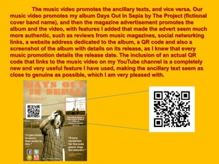 The music video promotes the ancillary texts, and vice versa. Our
music video promotes my album Days Out In Sepia by The Project (fictional
cover band name), and then the magazine advertisement promotes the
album and the video, with features I added that made the advert seem much
more authentic, such as reviews from music magazines, social networking
links, a website address dedicated to the album, a QR code and also a
screenshot of the album with details on its release, as I knew that every
music promotion details the release date. The inclusion of an actual QR
code that links to the music video on my YouTube channel is a completely
new and very useful feature I have used, making the ancillary text seem as
close to genuine as possible, which I am very pleased with.
 