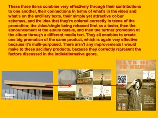 These three items combine very effectively through their contributions
to one another, their connections in terms of what's in the video and
what's on the ancillary texts, their simple yet attractive colour
schemes, and the idea that they're ordered correctly in terms of the
promotion; the video/single being released first as a taster, then the
announcement of the album details, and then the further promotion of
the album through a different media text. They all combine to create
one big promotion of the same product, which is again very effective
because it's multi-purposed. There aren't any improvements I would
make to these ancillary products, because they correctly represent the
factors discussed in the indie/alternative genre.
 