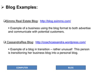 COMPUTER BLOG
 Blog Examples:
Simms Real Estate Blog: http://blog.ssimms.com/
 Example of a business using the blog format to both advertise
and communicate with potential customers.
 CassandraRea Blog: http://coachcassandra.wordpress.com/
 Example of a blog in transition – rather unusual! This person
is transitioning her business blog into a personal blog.
 