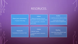 RESORUCES.
Power point presentation:
- Purpose of the blog.
Videos:
- Difference between physical
descriptions and personality traits.
- How to describe a character
personality.
Audios:
- Listening exercise about a story.
- Audio describing some
character's physical appearance.
Flashcards:
- Vocabulary of character traits.
Games:
- Memory game.
- Vocabulary about characters
feelings.
Reading:
- Story describing different type
of personalities.
 
