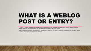 WHAT IS A WEBLOG
POST OR ENTRY?
A BLOG IS A TYPE OF WEBSITE WHERE THE CONTENT IS PRESENTED IN REVERSE CHRONOLOGICAL ORDER (NEWER CONTENT
APPEAR FIRST). BLOG CONTENT IS OFTEN REFERRED TO AS ENTRIES OR “BLOG POSTS”.
‘.A BLOG IS A DISCUSSION OR INFORMATIONAL WEBSITE PUBLISHED ON THE WORLD WIDE WEB CONSISTING OF DISCRETE, OFTEN
INFORMAL DIARY-STYLE TEXT ENTRIES OR POSTS.
 