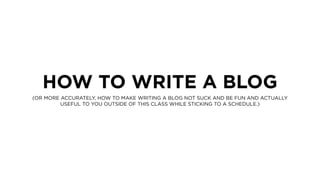 HOW TO WRITE A BLOG
(OR MORE ACCURATELY, HOW TO MAKE WRITING A BLOG NOT SUCK AND BE FUN AND ACTUALLY
USEFUL TO YOU OUTSIDE OF THIS CLASS WHILE STICKING TO A SCHEDULE.)
 