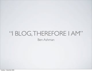 “I BLOG, THEREFORE I AM”
                           Ben Ashman




Tuesday, 1 December 2009
 