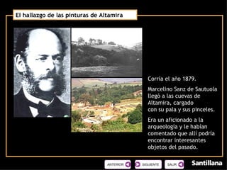 El hallazgo de las pinturas de Altamira  Corría el año 1879. Marcelino Sanz de Sautuola llegó a las cuevas de Altamira, cargado  con su pala y sus pinceles. Era un aficionado a la arqueología y le habían comentado que allí podría encontrar interesantes objetos del pasado. SIGUIENTE 
