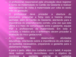 Confirmada a gravidez, o enfermeiro ou o médico realiza o      cadastro da gestante no Programa de Humanização do Pré-Natal – PHPN, através do preenchimento da Ficha de Cadastramento do SISPRENATAL, fornecendo o número e anotando-o no Cartão da Gestante; A gestante deve ser vinculada à maternidade de referência no início do pré-natal, sendo orientada a procurar este serviço quando apresentar intercorrências clínicas ou quando estiver em trabalho de parto;
