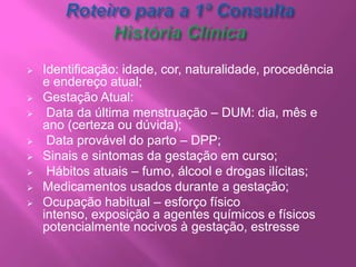 O profissional deve proceder a abertura do prontuário, preencher a ficha com a história clínica perinatal, além do Cartão da Gestante, atentando para a importância do preenchimento correto, uma vez que este último é o meio de comunicação entre a gestante, equipe PSF e profissionais da maternidade; Em toda a consulta, o médico e/ou o enfermeiro devem proceder à avaliação do risco gestacional; 