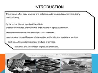 INTRODUCTION
This program offers basic grammar and skills in describing products and services clearly
and confidently.


By the end of this unit you should be able to:
a)identify the features, characteristics and functions of a product or service.

b)describe the types and functions of products or services.

c)compare and contrast features, characteristics and functions of products or services.

  d)ask for and make clarifications on products or services.

         e)deliver an oral presentation on products or services.
 