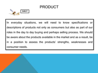 PRODUCT
            INPUT




In everyday situations, we will need to know specifications or
descriptions of products not only as consumers but also as part of our
roles in the day to day buying and perhaps selling process. We should
be aware about the products available in the market and as a result, be
in a position to assess the products’ strengths, weaknesses and
consumer needs.
 