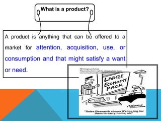 What is a product?




A product is anything that can be offered to a

market for attention, acquisition, use, or

consumption and that might satisfy a want
or need.
 