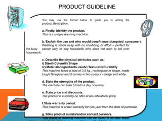 PRODUCT GUIDELINE

             You may use the format below to guide you in writing the
             product description.

             a. Firstly, identify the product.
             This is a unique washing machine.

             b. Explain the use and who would benefit most (targeted consumer).
             Washing is made easy with no scrubbing or effort – perfect for
the busy     career lady or any housewife who does not wish to toil over
housework.

             c. Describe the physical attributes such as:
             i) Sizeii) Colouriii) Shape
             iv) Materials/ingredients usedv) Texturevi) Durability
             This machine takes a load of 3.5 kg., rectangular in shape, made
of           tough fibreglass and it comes in two colours – beige and white.

             d. State the strengths of the product.
             The machine can take 5 loads a day non-stop.

             e. State price and discounts.
             The product is currently on offer at an unbeatable price.

             f.State warranty period.
             This machine is under warranty for one year from the date of purchase.

             g. State product outlets/and/or contact person/s.
             This brand of washing machine can be found in all Mac Wash
 