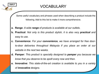 INPUT
                                 VOCABULARY

         Some useful vocabulary and phrases used when describing a product include the
                  following. Add to this list to make it more comprehensive.


 a. Range: A wide range of products is available at our outlets.
 b. Practical: Not only is this product stylish, it is also very practical and
        easy to use.
 c. Convenience: For your convenience, we have arranged for free door-
        to-door deliveries throughout Malaysia if you place an order at our
        website in the next two weeks.
 d. Pamper: This product is specially designed to pamper you because we
        know that you deserve to be spoilt every now and then.
 e. Innovative: This state-of-the-art creation is available to you in a variety
        of innovative designs.
 