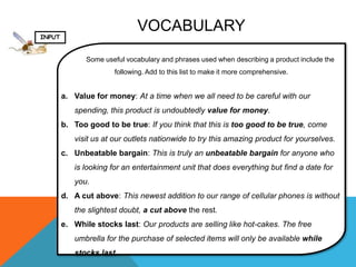 VOCABULARY
INPUT


               Some useful vocabulary and phrases used when describing a product include the
                       following. Add to this list to make it more comprehensive.


        a. Value for money: At a time when we all need to be careful with our
           spending, this product is undoubtedly value for money.
        b. Too good to be true: If you think that this is too good to be true, come
           visit us at our outlets nationwide to try this amazing product for yourselves.
        c. Unbeatable bargain: This is truly an unbeatable bargain for anyone who
           is looking for an entertainment unit that does everything but find a date for
           you.
        d. A cut above: This newest addition to our range of cellular phones is without
           the slightest doubt, a cut above the rest.
        e. While stocks last: Our products are selling like hot-cakes. The free
           umbrella for the purchase of selected items will only be available while
           stocks last.
 