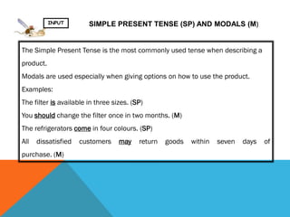 INPUT        SIMPLE PRESENT TENSE (SP) AND MODALS (M)


The Simple Present Tense is the most commonly used tense when describing a
product.
Modals are used especially when giving options on how to use the product.
Examples:
The filter is available in three sizes. (SP)
You should change the filter once in two months. (M)
The refrigerators come in four colours. (SP)
All   dissatisfied   customers     may    return   goods   within   seven   days   of
purchase. (M)
 