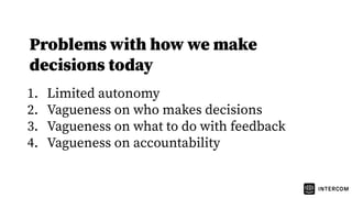 Problems with how we make
decisions today
1. Limited autonomy
2. Vagueness on who makes decisions
3. Vagueness on what to do with feedback
4. Vagueness on accountability
 