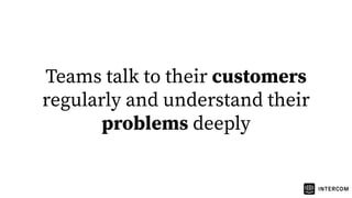 Teams talk to their customers
regularly and understand their
problems deeply
 
