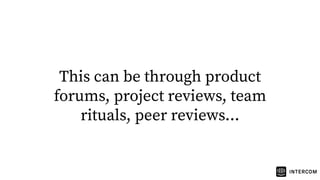 This can be through product
forums, project reviews, team
rituals, peer reviews...
 
