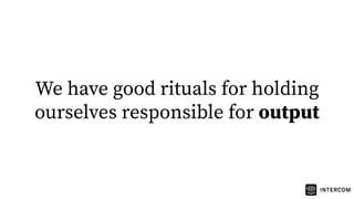 We have good rituals for holding
ourselves responsible for output
 